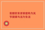 氨糖软骨素钢爸助力关节健康与活力生活
