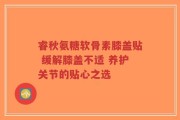 睿秋氨糖软骨素膝盖贴 缓解膝盖不适 养护关节的贴心之选