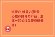 谢雪心 维骨力(谢雪心推荐维骨力产品，邀你一起关注关爱骨骼健康)