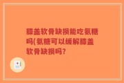 膝盖软骨缺损能吃氨糖吗(氨糖可以缓解膝盖软骨缺损吗？
