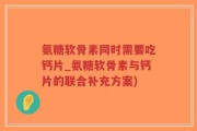 氨糖软骨素同时需要吃钙片_氨糖软骨素与钙片的联合补充方案)