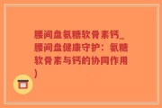 腰间盘氨糖软骨素钙_腰间盘健康守护：氨糖软骨素与钙的协同作用)