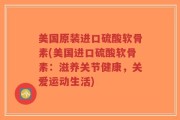 美国原装进口硫酸软骨素(美国进口硫酸软骨素：滋养关节健康，关爱运动生活)