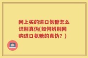 网上买的进口氨糖怎么识别真伪(如何辨别网购进口氨糖的真伪？)