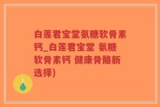 白莲君宝堂氨糖软骨素钙_白莲君宝堂 氨糖软骨素钙 健康骨骼新选择)