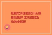 氨糖软骨素搭配什么服用效果好 常见搭配及功效全解析