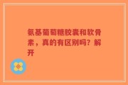 氨基葡萄糖胶囊和软骨素，真的有区别吗？解开