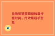 盐酸氨基葡萄糖胶囊疗程时间，疗效果超乎想象