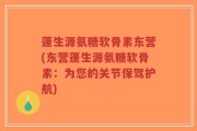 蓬生源氨糖软骨素东营(东营蓬生源氨糖软骨素：为您的关节保驾护航)