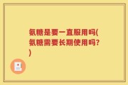 氨糖是要一直服用吗(氨糖需要长期使用吗？)