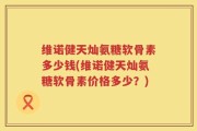 维诺健天灿氨糖软骨素多少钱(维诺健天灿氨糖软骨素价格多少？)