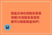 膝盖总响吃硫酸氨基葡萄糖(吃硫酸氨基葡萄糖可以缓解膝盖响声)