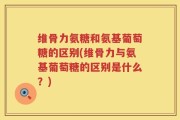 维骨力氨糖和氨基葡萄糖的区别(维骨力与氨基葡萄糖的区别是什么？)