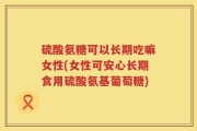 硫酸氨糖可以长期吃嘛女性(女性可安心长期食用硫酸氨基葡萄糖)