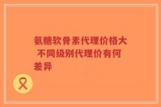 氨糖软骨素代理价格大 不同级别代理价有何差异