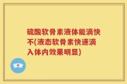 硫酸软骨素液体能滴快不(液态软骨素快速滴入体内效果明显)