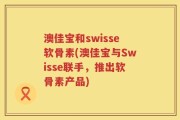 澳佳宝和swisse软骨素(澳佳宝与Swisse联手，推出软骨素产品)