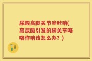尿酸高脚关节咔咔响(高尿酸引发的脚关节咯咯作响该怎么办？)