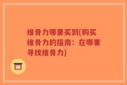 维骨力哪里买到(购买维骨力的指南：在哪里寻找维骨力)