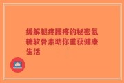 缓解腿疼腰疼的秘密氨糖软骨素助你重获健康生活