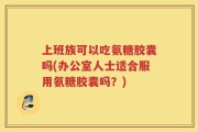 上班族可以吃氨糖胶囊吗(办公室人士适合服用氨糖胶囊吗？)