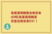 氨基葡萄糖里含维生素d3吗(氨基葡萄糖是否富含维生素D3？)