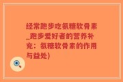 经常跑步吃氨糖软骨素_跑步爱好者的营养补充：氨糖软骨素的作用与益处)