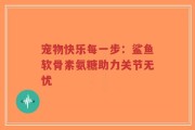 宠物快乐每一步：鲨鱼软骨素氨糖助力关节无忧