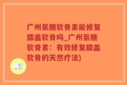 广州氨糖软骨素能修复膝盖软骨吗_广州氨糖软骨素：有效修复膝盖软骨的天然疗法)