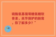硫酸氨基葡萄糖氨糖软骨素，关节保护的新宠，你了解多少？”