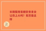 长期服用氨糖软骨素会让你上火吗？竟然是这样