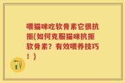 喂猫咪吃软骨素它很抗拒(如何克服猫咪抗拒软骨素？有效喂养技巧！)