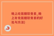 晚上吃氨糖软骨素_晚上补充氨糖软骨素的好处与方法)