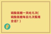 硫酸氨糖一天吃几次(硫酸氨糖每日几次服用合适？)