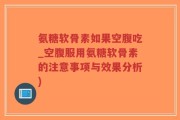 氨糖软骨素如果空腹吃_空腹服用氨糖软骨素的注意事项与效果分析)