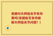 氨糖对大拇指关节有效果吗(氨糖能否有效缓解大拇指关节问题？)