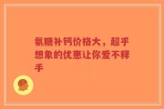 氨糖补钙价格大，超乎想象的优惠让你爱不释手