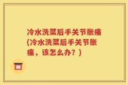 冷水洗菜后手关节胀痛(冷水洗菜后手关节胀痛，该怎么办？)