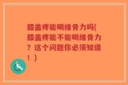 膝盖疼能喝维骨力吗(膝盖疼能不能喝维骨力？这个问题你必须知道！)