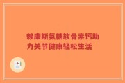 赖康斯氨糖软骨素钙助力关节健康轻松生活