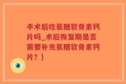 手术后吃氨糖软骨素钙片吗_术后恢复期是否需要补充氨糖软骨素钙片？)