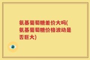 氨基葡萄糖差价大吗(氨基葡萄糖价格波动是否巨大)