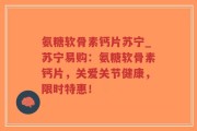 氨糖软骨素钙片苏宁_苏宁易购：氨糖软骨素钙片，关爱关节健康，限时特惠！