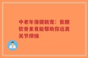 中老年保健新宠：氨糖软骨素竟能帮助你远离关节烦恼