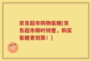 京东超市购物氨糖(京东超市限时特惠，购买氨糖更划算！)