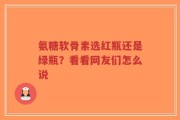 氨糖软骨素选红瓶还是绿瓶？看看网友们怎么说