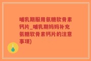 哺乳期服用氨糖软骨素钙片_哺乳期妈妈补充氨糖软骨素钙片的注意事项)