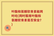 叶酸和氨糖软骨素能同时吃(同时服用叶酸和氨糖软骨素是否安全？)