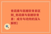 骨疏康与氨糖软骨素区别_骨疏康与氨糖软骨素：成分与功效的深入解析)