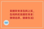 氨糖软骨素在网上买_在线购买氨糖软骨素：便捷选择，健康生活)